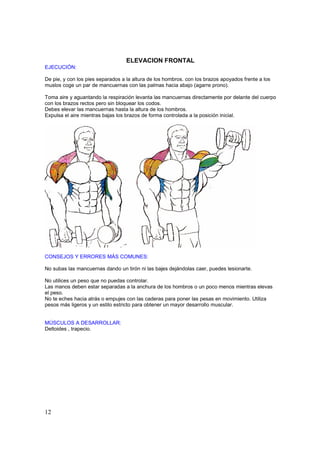 ELEVACION FRONTAL
EJECUCIÓN:

De pie, y con los pies separados a la altura de los hombros. con los brazos apoyados frente a los
muslos coge un par de mancuernas con las palmas hacia abajo (agarre prono).

Toma aire y aguantando la respiración levanta las mancuernas directamente por delante del cuerpo
con los brazos rectos pero sin bloquear los codos.
Debes elevar las mancuernas hasta la altura de los hombros.
Expulsa el aire mientras bajas los brazos de forma controlada a la posición inicial.




CONSEJOS Y ERRORES MÁS COMUNES:

No subas las mancuernas dando un tirón ni las bajes dejándolas caer, puedes lesionarte.

No utilices un peso que no puedas controlar.
Las manos deben estar separadas a la anchura de los hombros o un poco menos mientras elevas
el peso.
No te eches hacia atrás o empujes con las caderas para poner las pesas en movimiento. Utiliza
pesos más ligeros y un estilo estricto para obtener un mayor desarrollo muscular.


MÚSCULOS A DESARROLLAR:
Deltoides , trapecio.




12
 