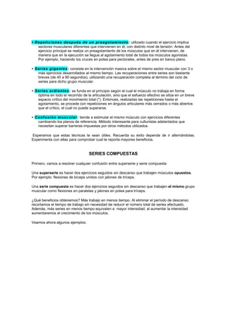 • Re pe t i ci on e s de sp ués de un pr e a got am i e nt o : utilizado cuando el ejercicio implica
   sectores musculares diferentes que intervienen en él, con distinto nivel de tensión. Antes del
   ejercicio principal se realiza un preagotamiento de los músculos que en él intervienen, de
   manera que en la ejecución se llegue al agotamiento total de todos los músculos agonistas.
   Por ejemplo, haciendo los cruces en polea para pectorales, antes de pres en banco plano.

• S er i e s gi ga nt e s: consiste en la intervención masiva sobre el mismo sector muscular con 3 o
    más ejercicios desarrollados al mismo tiempo. Las recuperaciones entre series son bastante
    breves (de 45 a 90 segundos), utilizando una recuperación completa al término del ciclo de
    series para dicho grupo muscular.

• S er i e s ar di e nt e s : se funda en el principio según el cual el músculo no trabaja en forma
    óptima en todo el recorrido de la articulación, sino que el esfuerzo efectivo se sitúa en un breve
    espacio crítico del movimiento total (*). Entonces, realizadas las repeticiones hasta el
    agotamiento, se procede con repeticiones en ángulos articulares más cerrados o más abiertos
    que el crítico, el cual no puede superarse.

• C o nf u si ó n m u s c ul a r : tiende a estimular el mismo músculo con ejercicios diferentes
    cambiando los planos de referencia. Método interesante para culturistas adelantados que
    necesitan superar barreras impuestas por otros métodos utilizados.

Esperamos que estas técnicas te sean útiles. Recuerda su éxito depende de ir alternándolas.
Experimenta con ellas para comprobar cual te reporta mayores beneficios.


                                    SERIES COMPUESTAS

Primero, vamos a resolver cualquier confusión entre superserie y serie compuesta

Una superserie es hacer dos ejercicios seguidos sin descanso que trabajen músculos opuestos.
Por ejemplo: flexiones de bíceps unidos con jalones de tríceps.

Una serie compuesta es hacer dos ejercicios seguidos sin descanso que trabajen el mismo grupo
muscular como flexiones en paralelas y jalones en polea para tríceps.

¿Qué beneficios obtenemos? Más trabajo en menos tiempo. Al eliminar el período de descanso
recortamos el tiempo de trabajo sin necesidad de reducir el número total de series efectuado.
Además, más series en menos tiempo equivalen a mayor intensidad; al aumentar la intensidad
aumentaremos el crecimiento de los músculos.

Veamos ahora algunos ejemplos:
 