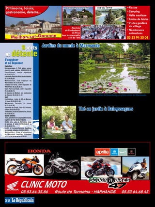 Patrimoine, loisirs,                                                          Canal et Voie Verte                  Vue du Tertre                        • Piscine
 gastronomie, détente...                                                                                                                                 • Camping
                                                                                                                                                         • Halte nautique
                                                                                                                                                         • Centre de loisirs
                                                                                                                                                         • Visites guidées 
                                                                                                                                                           du village
                                                                                    Marchés
                                                                             de Producteurs                                                              • Nombreuses 
                                                                                     de Pays                                                               animations
          Meilhan-sur -Garonne




                                                                                                                                                                                 MP013883
                                                                          tous les mercredis
                                                                                 soir de l’été                                                          05 53 94 30 04

       sports                                     Jardins du monde à Marmande
 et détente
                                                  Pour vivre un joli moment de dépay-
                                                  sement en plein cœur de la ville, il faut
                                                  se rendre rue des Isserts, derrière la
                                                  jardinerie Jay qui recèle derrière ses
S’oxygéner                                        serres un étonnant parc à thèmes.
                                                  Conçue avec passion et merveilleu-
et se dépenser                                    sement entretenue, cette oasis de
Equitation:                                       verdure et de fraîcheur entraîne le
Bourgougnague, O Petit galop, poneys
club et rando adultes: 05.53.20.25.18.
                                                  visiteur dans un dédale de décou-
Casteljaloux, centre équestre:                    vertes. Du jardin japonais avec son
05.53.93.74.75.                                   authentique portail et son ambiance
Labretonie, Ranch du Bel air, toutes balades:     zen, du patio ombragé à la cascade, du
05.53.84.43.59.                                   jardin anglais au labyrinthe végétal,
Montpouillan, Club hippique du                    du jardin à la française au sous-bois
Marmandais: 05.53.93.65.82.
Savignac-de-Duras, centre équestre de
                                                  ou à l’espace méditerranéen, tout ici
Mille Pieds: 05.53.20.28.33.                      n’est que plaisir des yeux et des sens.
Saint-Pierre-du-Dropt, centre équestre:           Des bancs et espaces de repos joliment
05.53.83.84.14.                                   disséminés tentent les bras aux pro-
St-Sauveur-de-Meilhan, les randonnées             meneurs qui pourront y savourer la
de Claverie: 05.53.94.31.22.                      quiétude du lieu.                           Dépaysement aux Jardins de Beauchamp, en plein centre de Marmande.
Golf:
Casteljaloux, route de Mt-de-Marsan,              Ouvert du lundi (seulement l’après-midi)
18 trous: 05.53.93.51.60.                         au samedi de 9h à 12h et de 14h à 18h30.    gratuite - de 10 ans. Bar, espace jeux pour   Rens. 05.53.64.30.12 ou sur www.
M a r m a n d e, C a r p è t e, 1 0 t r o u s :   Fermé le dimanche. Entrée du parc 5,50€,    jeunes enfants, vente de végétaux.            jardineriejay.com. Plan : F4.
05.53.20.87.60.
Sauvetat-du-Dropt, lieu-dit Boissec,
9 trous: 05.53.83.05.31.
Tombebœuf, route de Castelmoron, 9 trous:
                                                                                              Thé au jardin à Baleyssagues
05.53.88.83.31.                                                                               Le jardin de Boissonna, près de Duras,        de fleurs plus ou moins connues,
Sports aériens:                                                                               est un domaine privé labellisé Jardin         accompagnent le promeneur aux
Avion, aérodrome de Carpète à Marmande,                                                       Remarquable qui ouvre ses portes aux          détours des allées. L’accueil de la
baptême de l’air: 05.53.64.26.36.
Centre vol à voile de Marmande, stage                                                         amoureux des fleurs et végétaux. Loin         propriétaire heureuse de partager son
de planeur et avion: 05.53.20.86.29 ou                                                        des «jardins à la française», la nature       havre de sérénité, se prolonge autour
06.26.83.61.15.                                                                               s’épanouit ici en harmonie naturelle,         d’une tasse de thé, à la rose bien sûr.
U.L.M. à Fourques/Garonne, baptême,                                                           guidée de manière sauvage, et tandis          Ouvert tout l’été de 10h à 18h, entrée
promenade, initiation: 06.03.49.82.31.                                                        qu’après l’impressionnante saison             5€, gratuite moins de 16 ans, goûter
Montgolfière, Ecole d’aérostation
de Marmande, baptême, formation:
                                                                                              des roses, les rosiers remontants se          au jardin 7€ (sur rendez-vous).
05.53.93.43.06 ou 06.08.05.60.26.                                                             chargent en été de faire ressurgir les        Rens. 05.53.83.81.43 ou sur www.
                                                                                              couleurs du printemps, les massifs            jardinde boissonna.com. Plan : F2.


      UNE SEULE ADRESSE, 5 MARQUES
                                                                                                                                                                                 MP013820




                            05.53.64.35.86                       Route de Tonneins - MARMANDE                                                     05.53.64.68.43
26
 