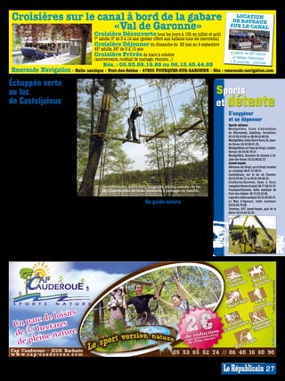 Croisières sur le canal à bord de la gabare                                                                                          LOCATION
                                                                                                                                     DE BATEAUX
                      «Val de Garonne»                                                                                              SUR LE CANAL
                                                      Croisière Découverte tous les jours à 16h en juillet et août
                                                      7€ adulte, 5€ de 3 à 12 ans (goûter offert aux enfants tous les mercredis)
                                                      Croisière Déjeuner du dimanche du 29 mai au 4 septembre
                                                      45€ adulte, 26€ de 3 à 10 ans
                                                                                                                                     à partir de 25€/heure
                                                      Croisière Privée de mars à octobre                                              le bateau électrique
                                                      (anniversaire, cocktail de mariage, réunion...)




                                                                                                                                                                               MP007526
                                                                                                                                    1/2 Journée - Journée
                                                            Rés. : 05.53.89.16.85 ou 06.13.45.44.85




                                                                                                                                                                            MP013831
 Emeraude Navigation - Halte nautique - Pont-des-Sables - 47200 FOURQUES-SUR-GARONNE - Site : emeraude-navigation.com

Échappée verte
au lac                                                                                                                           sports
de Casteljaloux
Auréolée de ces grands pins qui fleu-
                                                                                                                                 et détente
rent bon la côte landaise, la cité des                                                                                             S’oxygéner
Cadets de Gascogne détient un écrin
de verdure idéal pour s’oxygéner,                                                                                                  et se dépenser
s’amuser ou se dépenser en toute                                                                                                   Sports aériens:
quiétude. Avec son plan d’eau de                                                                                                   Montgolfière, Ecole d’aérostation
                                                                                                                                   de Marmande, baptême, formation:
17 ha avec baignade surveillée en été et                                                                                           05.53.93.43.06 ou 06.08.05.60.26.
ses 130 ha de bois et pinède, le lac de                                                                                            Montgolfière, Entre Ciel et Terre, St-Jean-
Clarens permet de passer une journée                                                                                               de-Duras: 05.53.89.01.25.
sensationnelle, que l’on soit solitaire                                                                                            Montgolfières en Pays du Dropt, Loubès-
ou en famille. Les pêcheurs munis                                                                                                  Bernac: 05.53.94.78.57.
d’une carte de pêche peuvent s’isoler,                                                                                             Montgolfière, Domaine de Durand à St-
                                                                                                                                   Jean-de-Duras: 05.53.89.02.23.
les marcheurs écouter les oiseaux des                                                                                              Canoë-kayak:
sous-bois, les amateurs de bronzette                                                                                               Allemans-du-Dropt, sur le Dropt, location
se pavaner sur le sable fin, les joueurs                                                                                           au camping: 06.81.57.66.51.
de volley taper le ballon, tandis que                                                                                              Casteljaloux, sur le lac de Clarens:
les enfants peuvent profiter de l’es-                                                                                              05.53.84.94.72 ou 60.81.64.08.32.
                                                                                                                                   Couthures/Garonne, base à Hure,
pace jeux et du fameux toboggan de                                                                                                 navigation fleuve et canal : 06.77.68.53.75.
13 mètres de haut (payant), pendant                        Accrobranche, paint-ball, baignade, pêche, canoës : le lac
                                                           de Clarens offre de bons moments à partager en famille.                 Fourques/Garonne, halte nautique de
que les plus sportifs s’embarquent                                                                                                 Pont-des-Sables: 06.72.05.23.90.
en pédalos et canoës ou s’adonnent                                                                                                 Lagruère, halte nautique: 05.53.20.95.47.
à l’accrobranche.                          également deux terrains de paint-ball       Un guide nature                             Le Mas d’Agenais, halte nautique:
En effet, le parc Castel Adventure         (à partir de 14 ans) pour, armée de                                                     05.53.93.76.08.
                                           billes de peintures, une chasse aux         Du 4 juillet au 2 septembre, Jacques        Tonneins, UST canoë-kayak, quai de la
dispose de différents parcours dans les                                                                                            Barre: 05.53.84.52.22.
arbres accessibles à tout âge pour peu     copains (équipement fourni) ou «la          Castay, pêcheur et chasseur émérite,
que l’on soit à la recherche de sensa-     prise du château».                          propose de partager ses connaissances
tions nouvelles. Du parcours Chouette      Ouvert tous les jours à partir du           à travers différentes visites dont la
à partir de 3 ans au parcours Vertige      3 juillet dès 10h30 (attention 16h30        Ferme de l’Argenté (élevage de cerfs,
en passant, pour les plus aguerris,        dernier départ). Entrée accrobranche        daims, biches et animaux de basse-
par le parcours Défi à plus de 20m de      20€, 18€ de 8 à 12 ans, 10€ de 3 à 8 ans.   cour) et la Maison de la Chasse de Bé-
haut, ou encore la tyrolienne géante       Paint-ball 20€ (200 billes). Diffé-         douret, avec explications sur la chasse
(taille requise 1,45m min.) pour une       rents forfaits multi-activités. Rens.       à la palombe. Egalement, initiations à
glissade sensationnelle au-dessus du       05.53.84.94.72 ou 06.81.64.08.32 et sur     la pêche au lac de Casteljaloux.
lac! Le parc Castel Adventure propose      www.casteladventure.com. Plan: F6.          Rens. 05.53.93.94.23 ou 06.11.39.46.95.



                                                                                                                                                                            MP013815




                                                                                                                                                                     27
 
