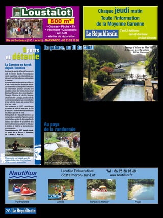 Chaque jeudi matin
                                                                                                               Toute l’information
                                                      800 m²                                                 de la Moyenne Garonne
                                    • Chasse • Pêche • Tir
                                  • Vêtement • Coutellerie                                                                               C’est 2 éditions:




                                                                                    MP013830
                                           • Air Soft                                                                                            Lot-et-Garonne
                                   • Atelier de réparation
                                                                                                                                                         et Sud-Gironde
 Rte de Bordeaux (C.C. Leclerc) - MARMANDE - 05 53 93 10 00


       sports                                   En gabare, au fil du canal                                                                   Passage d’écluse au Mas
                                                                                                                                             d’Agenais avec la gabare



 et détente
                                                Pour s’imprégner des terres de Ga-                                                                   Val de Garonne.
                                                ronne, il faut emprunter une voie
                                                buissonnière, celle du canal, qui
                                                dans le prolongement du Canal du
                                                Midi reliant la porte de l’Atlantique,
La Garonne en kayak                             permet de flâner au fil de l’eau,
depuis Tonneins                                 d’écluses en passerelles à l’ombre
Au départ du quai de la Barre à Tonneins, le
                                                de leurs majestueux platanes. Ins-
club de l’Union Sportive Tonneinquaise          pirée de ces bateaux à fond plat
canoë-kayak loue ses embarcations pour          qui transportaient autrefois les
découvrir tout l’été la Garonne, indomptable    barriques et céréales par cette voie
et sauvage.                                     moins tourmentée, la gabare Val de
Il propose aussi des descentes en rafting sur   Garonne, amarrée à Pont-des-Sables,
le site d’eaux vives des Roches de Reculé.
Les randonnées accompagnées s’effectuent
                                                emmène à son bord les marins d’eau
sur réservation, plusieurs circuits sont        douce depuis la halte nautique
possibles: circuit des Roches, 3km; circuit     de Fourques-sur-Garonne où une
Monheurt-Tonneins, 6km; circuit Aiguillon-      balade découverte commentée est
Tonneins, 12km sur le Lot et la Garonne;        proposée tous les jours d’été de 16h
circuit Tonneins-Lamarque, avec la visite du    à 17h30 (sauf le samedi). La croisière
musée-école de Lamarque (reconstitution
d’une salle de classe des années 50) et         Petit matelot offre le mercredi un
d’un four à pain.                               goûter aux enfants. Il est aussi pos-          tion. 45€ adulte, 26€ jusqu’à 10 ans).      (location vélo 6€ l’heure).
Les bénévoles de l’UST canoë-kayak              sible de s’offrir un dimanche midi             Il est aussi agréable de louer à la         Rens. et réservations à Fourques/
accueillent le public le week-end, de 10h       (jusqu’au 4 septembre), un déjeuner            journée un petit bateau électrique          Garonne  au 05.53.89.16.85 ou
à 18h, dans l’ancienne Manufacture Royale       à bord lors d’une promenade de trois           jusqu’à sept personnes (25€ de l’heure      06.13.45.44.85 et sur www.emeraude-
des Tabacs qui date de 1726.
Visite gratuite de l’«Espace A Garonna» qui
                                                heures avec passage d’écluse (départ           ou forfaits), mais aussi d’enfourcher       navigation.com.
comprend une exposition d’anciens canoës        à 11h30, retour 14h30, sur réserva-            un vélo pour emprunter la Voie Verte        Plan : E4/5.
remontant aux années 30, des maquettes de
bateaux sur le thème de la batellerie et la
Garonne. En semaine, contacter le club pour
la location de matériel ou les randonnées       Au pays                                        A pied, à cheval, à vélo et même en
                                                                                               rollers sur sa Voie Verte, la Moyenne-
                                                                                                                                           dispose de différents circuits (cartes
                                                                                                                                           en téléchargement gratuit sur www.
accompagnées.
Renseignements: UST canoë-kayak,
22 quai de la Barre à Tonneins,
                                                de la randonnée                                Garonne est idéale pour pratiquer ce
                                                                                               loisir nature où le plaisir des sens se
                                                                                                                                           paysdeduras.com), sur les nombreux
                                                                                                                                           sentiers balisés du Val de Garonne
                                                                                               mêle au goût de l’effort. Relief varié,     (rando-fiche à l’office de tourisme de
05.53.84.52.22. Plan : G5.
                                                                                               au choix des circuits balisés, avec         Marmande), à l’orée des Landes sous
                                                                                               toujours des tableaux paysagers ornés       les pins du lac de Casteljaloux, dans
                                                                                               d’un riche petit patrimoine, la balade      la forêt de feuillus du Mas d’Agenais
                                                                                               est ici recommandée sans modération.        qui s’étend sur 1200ha avec circuits
                                                                                               Sur la Voie Verte, le long du paisible      pédestres fléchés, son parcours de
                                                                                               canal de Garonne et ses écluses             santé et son aire de jeux.
                                                                                               pour une voie ombragée facile               De nombreux centres équestres (lire
                                                                                               pour tous, dans les villages où sont        en page 26) et circuits offrent des
                                                                                               régulièrement organisées des ran-           randonnées à cheval formidables sur
Descente en kayak sur le                                                                       données guidées (lire agenda), dans         cette terre entre Guyenne et Gascogne
splendide site des Roches                                                                      le Pays de Duras notamment pour             qui se découvre au rythme du soleil…
de Reculé à Tonneins.                           Sur les chemins, en Pays du Dropt.             les cyclistes où l’office de tourisme       et des mollets de chacun !


                                                                  Location Embarcations                                 Tel : 06 75 28 92 69
      Nautilius                                                   Castelmoron-sur-Lot                                     www.nautilius.fr




                Hydroplanes                                  Canoës                                   Barques à moteur                                  Plage



28
 