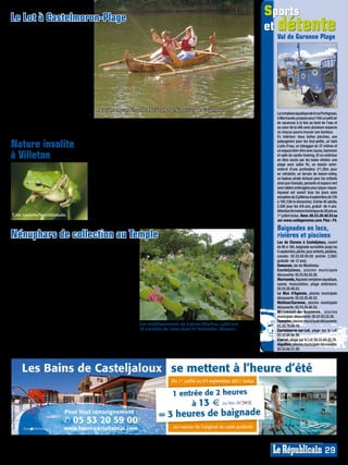 Le Lot à Castelmoron-Plage
                                                                                                                                    sports
La base de loisirs Nautilius à Castel-
moron-sur-Lot met à la disposition
                                                                                                                                    et détente
des vacanciers, outre une grande                                                                                                     Val de Garonne Plage
plage surveillée pour la baignade
près du pont et un toboggan, une
flotte d’embarcations variées et lu-
diques: des hydroplanes (3 places),
de nouveaux canoës, des kayaks,
des barques à moteur et le «Vélodo»,
une sorte de tricycle flottant. Le
dimanche-après-midi des courses
de «Vélodo» sont organisées sur le
Lot. 20mn d’hydroplane reviennent
à 16€, canoë 10€ l’heure, la barque
38€ l’heure (6 adultes et 2 enfants).
Réservation conseillée de mi-juillet           Balade en canoë sur le Lot à la base Nautilius de Castelmoron.
à mi-août.                                                                                                                           Le complexe aquatique de la rue Portogruao,
                                                                                                                                     à Marmande, propose pour l’été un petit air
La base de loisirs Nautilius est ouverte                                                                                             de vacances à la fois au bord de l’eau et
tous les jours, de 10h à 19h, jusqu’au       se désaltérer sur place.                   06.75.28.92.69 ou www.nautilius.fr.          au cœur de la ville avec plusieurs espaces
4 septembre. On peut se restaurer et         Rens. Base de loisirs Nautilius au         Plan: G5.                                    où chacun pourra trouver son bonheur.
                                                                                                                                     En intérieur: deux belles piscines, une

Nature insolite                              C’est dans l’étang naturel de la réserve
                                             de la Mazière de Villeton (2ème route
                                                                                        de mammifères, une flore colorée de
                                                                                        290 variétés (iris jaune, samole de Vale-
                                                                                                                                     pataugeoire pour les tout-petits, un bain
                                                                                                                                     à jets d’eau, un toboggan de 37 mètres et

à Villeton                                   à droite après le pont de Tonneins),       rand, myosotis des marais, renoncule         un espace bien-être avec sauna, hammam
                                                                                                                                     et salle de cardio-training. Et en extérieur
                                             que la cistude d’Europe, tortue d’eau      scélérate…). Un petit paradis pour           en libre accès par les baies vitrées: une
                                             et espèce protégée, a trouvé refuge.       tous les amoureux de nature !                plage avec sable fin, un bassin semi-
                                             Dans cette oasis insolite d’environ        La réserve se visite sur rendez-vous         enterré d’une profondeur d’1,20m pour
                                             100ha, site exceptionnel de la basse       (2h, 20€, de 1 à 4 personnes). Du 15         se rafraîchir, un terrain de beach-volley,
                                             plaine inondable de la vallée de la        août au 31 octobre, on peut observer         un bateau pirate échoué pour les enfants
                                                                                                                                     ainsi que transats, parasols et espace vert
                                             Garonne, niche plus de 230 espèces         le baguage des oiseaux migrateurs            avec tables ombragées pour pique-niquer.
                                             d’oiseaux (sarcelle d’hiver, mésange       réalisé par les ornithologues. Dans la       Aquaval est ouvert tous les jours sans
                                             bleue, balbuzard, héron gardebœuf,         Maison de la Réserve, exposition de          exception du 2 juillet au 4 septembre, de 12h
                                             canard souchet, pinson des arbres),        nids d’oiseaux, d’aquariums, photos,         à 19h (18h le dimanche). Entrée 4€ adulte,
                                             un millier d’insectes, 17 espèces de       vidéos et documents sonores.                 2,50€ pour les 4/8 ans, gratuit -de 4 ans.
                                             reptiles et amphibiens (grenouille         Rens. 05.53.88.02.57 ou www.rnnma-           Attention fermeture technique du 26 juin au
Une rainette méridionale.                                                                                                            1er juillet inclus. Rens. 05.53.20.40.53 ou
                                             agile, crapaud calamite…), 44 espèces      ziere.unblog.fr. Plan: F5.                   sur www.valdegaronne.com. Plan : F4.

                                                                                                                                     Baignades en lacs,
Nénuphars de collection au Temple                                                                                                    rivières et piscines
                                                                                                                                     Lac de Clarens à Casteljaloux, ouvert
C’est ici, dans ce «Jardin remarquable»      10 variétés de lotus,                                                                   de 9h à 18h, baignade surveillée jusqu’au
du Temple-sur-Lot, que la botanique          des plantes aqua-                                                                       4 septembre, pêche, jeux enfants, pédalos,
et la peinture ont donné au monde            tiques, une bambou-                                                                     canoës: 05.53.93.00.00 (entrée 2,50€/
«Les Nymphéas» de Monet. Le peintre          seraie, une fontaine,                                                                   gratuite -de 12 ans).
impressionniste commanda à Joseph            une grotte, une cas-                                                                    Damazan, lac du Moulineau.
Bory Latour-Marliac ses fleurs pour son      cade, un pont ja-                                                                       Casteljaloux, piscine municipale
                                                                                                                                     découverte: 05.53.93.03.26.
étang de Giverny. Dans le musée des          ponais, des sources                                                                     Marmande, Aquaval complexe aquatique,
établissements de Latour-Marliac, on         thermales…                                                                              sauna, musculation, plage extérieure:
peut voir la correspondance échangée         Le site paysager de                                                                     05.53.20.40.53.
entre le botaniste et le peintre ainsi que   2,5 hectares pro-                                                                       Le Mas d’Agenais, piscine municipale
les factures.                                pose un espace res-                                                                     découverte: 05.53.20.40.53.
Ce jardin, créé en 1875, est la plus         tauration au Café                                                                       Meilhan/Garonne, piscine municipale
                                                                                                                                     découverte: 05.53.20.40.53.
ancienne pépinière de nénuphars rus-         Marliacea (de 11h à                                                                     M i ra m o n t - d e - G u ye n n e , piscine
tiques dans le monde. Elle réunit dans       17h30, repas à 19€,                                                                     municipale découverte: 05.53.93.22.30.
ses 80 bassins d’origine plus de 250 va-     13€ avec la remise                                                                      Tonneins, piscine municipale découverte:
riétés formant la Collection Nationale       entrée payée, 9,50€ Les établissements de Latour-Marliac«Rosea».
                                                                    10 variétés de lotus dont le Nelumbo
                                                                                                           cultivent                 05.53.79.04.19.
Française de Nymphaea: nénuphars             formule enfant), ainsi                                                                  Castelmoron-sur-Lot, plage sur le Lot:
                                                                                       Entrée: 6€, gratuite jusqu’à 15 ans.          05.53.84.90.36.
classiques (blancs, cuivrés, jaunes,         qu’une pépinière-                                                                       Clairac, plage sur le Lot: 05.53.84.22.79.
roses, rouges), tropicaux (diurne,           jardinerie, une boutique. Ouvert du Rens. 05.53.01.08.05 ou www.latour-                 Aiguillon, piscine municipale découverte:
nocturne, nénuphar géant Victoria),          mardi au dimanche, de 10h à 18h. marliac.com. Plan: G5.                                 05.53.84.31.29.
                                                                                                                                                                               MP013850
                                                                                                                                                                               MP007460




                                                                                                                                                                        29
 