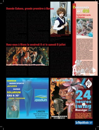 Duende Cubano, grande première à Barsac                                                                                                           événements
C’est sans doute la plus belle surprise
de cet été 2011. La création d’un festival
                                              le concert de l’un des musiciens les
                                              plus connu de l’île Raoul Paz. Mais
                                                                                                                                                    de l’été
cubain dans la petite commune sud-            ne vous inquiétez pas, le talent sera                                                                 Festival Côté Jardin
girondine réjouit déjà les amoureux           bien évidemment au rendez-vous le
de l’île. Au programme: concerts,             samedi avec Ciclon cubano, Niuver                                                                     à Podensac
danse, théâtre, expositions et confé-         ou encore le groupe Los Generales.
rences pendant trois jours… Duende            Enfin, pour clôturer cette première en
Cubano se veut être avant tout un             beauté, les spectateurs apprécieront la
festival qui sort des sentiers battus. Un     présence sur scène de David Galarraga,
festival qui redonne toute sa place à la      Issac Delgado y su grupo et un concert
culture cubaine, bien souvent réduite         de l’ensemble des artistes. Duende
à la seule expression de la salsa. «Le        Cubano est un festival prometteur qui
Festival se distingue ouvertement du          n’attend que le mois de juillet pour
folkloriste-mercantile qui surexploite les    faire ses preuves.
marronniers de la culture cubaine» assu-      Tarife des pass en pré-vente à la FNAC:
rent les organisateurs.                       3 jours, 70€ plein tarif / 65 € réduction
Alors, si le cœur vous en dit, ren-           (étudiant et demandeur d’emploi),                    Raoul Paz sera en concert à Barsac
dez-vous le vendredi 1er, samedi 2            2 jours, 50€ plein tarif / 45€ réduction et          vendredi 1er juillet.
et dimanche 3 juillet sur le stade de         1 jour, 30 € plein tarif / 25 € réduction.           1 jour, 40€. Renseignement sur www.
Barsac. Les choses sérieuses débuteront       Les pass seront aussi vendus sur place               duendecubano.eu                                  Depuis 2007, le dernier samedi de juin (cette
dès le vendredi soir avec, entre autres,      au prix de: 3 jours, 80€, 2 jours, 60€,              Plan : C3                                        année ce sera le 25 juin), la magie s’empare
                                                                                                                                                    du fascinant parc Chavat avec son étrange
                                                                                                                                                    statuaire. Dans cet écrin verdoyant on y

Ruez-vous à Rions le vendredi 8 et le samedi 9 juillet                                                                                              déroule un patchwork de spectacles à voir
                                                                                                                                                    pour petits et grands, d’une scène à l’autre
                                                                                                                                                    en bord de Garonne. L’objectif est d’inviter
                                                                                                   tifié de Rions. Bref, un savant mélange de       les petites formes artistiques poétiques à
                                                                                                   patrimoine et d’art contemporain pour            se déployer sur le parc Chavat et de faire
                                                                                                   le plaisir de chacun. Au programme de            découvrir des artistes imaginatifs.
                                                                                                   cette cinquième édition un vendredi              Cette année encore, les portes du parc Chavat
                                                                                                   chargé avec, dès 18h30  la compagnie             s’ouvriront au public à 18h30 pour un premier
                                                                                                                                                    spectacle: Live crystal par Igor Sklyarov. Puis,
                                                                                                   Mine de Rien et son spectacle enfant             comme ils en ont pris l’habitude à présent,
                                                                                                   Blanche Neige. La soirée se poursuivra           les spectateurs se déplaceront dans le parc
                                                                                                   par un apéro concert, du théâtre, de la          pour assister au deuxième grand moment
                                                                                                   danse et pour finir en beauté un concert         de la journée, à 19h30 le concert d’Oracasse
                                                                                                   du groupe, La Caravanne Passe. Le                Jazz Band.
                                                                                                   samedi, le public pourra découvrir la            Après avoir pris le temps de pique-niquer,
                                                                                                                                                    les festivaliers retrouveront la fraîcheur
                                                                                                   compagnie Anonima Theatro, se laisser            des pelouses de Chavat pour la suite des
Les petits «gas» de la Caravanne Passe, une première pour le festival.                             bercer par le talent du jongleur poétique        festivités. 20h30: «Barbe Bleue assez bien
                                                                                                   Gorky ou encore le théâtre surprenant            raconté(e)» par la Cie Caus’toujours. 21h45:
Théâtre, danse, musique, art de la piste…     vendredi 8 et le samedi 9 juillet. Un ren-           de Jarry Ratatouille. Programme détaillé         «Dom Juan» Cie Groupe Anamorphose,
C’est ce que propose depuis cinq ans le       dez-vous incontournable pour les aficio-             sur www.festivalruesetvous.net. Tarifs:          21h45: « Ici et maintenant» par la Cie Hors
festival Rues et Vous. Un festival d’art de   nados de la cité rionnaise. Car oui, outre                                                            Série, 22h30: nouvelle représentation de
                                                                                                   pass deux jours, 14€. Plein tarif, 10€/jour,     «Live crystal» par Igor Sklyarov et pour finir
la rue qui a su convaincre un très large      une programmation exceptionnelle, le                 tarif réduit, 7€/jour (moins de 18 ans,          en beauté, concert à 23h15 de Oracasse
public ces dernières années. Cette année,     festival «Rues et Vous» s’offre aussi un             Rmistes, étudiants). Tarif familles, 7€/         Jazz Band.
qu’on se le dise, Rues et Vous aura lieu le   cadre atypique, celui de la petite cité for-         jour (gratuit pour les moins de 6 ans).          Festival gratuit.




 HAMMAM                                                                                              1, 2 et 3 juillet 11
      BASSIN SPORTIF
 JACUZZIS
              SAUNAS

 SOLARIUM
 EAU A 30°
    GRAND TOBOGGAN




                                                               LANGON
                                                         Plaine des sports Durros
                                                           Tél. 05.56.76.94.94
                                                                                        SG008446




                                                                                                     Renseignements: 05 56 61 89 40
                                                             www.spadium.fr                               www.swing-monsegur.com


                                                                                                                                                                                          37
 