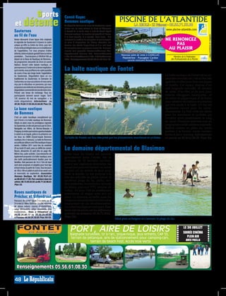 sports                                        Canoë Kayac
 et détente                                          Bommes nautique                                            PISCINE DE L’ATLANTIDE
                                                     Au départ de Bommes au coeur du Sauternais, venez                         LA REOLE - ZI Frimont - 05.56.71.33.88
                                                     glisser sur les eaux calmes du Ciron et découvrez
Sauternes                                                                                                                             r        !        www.piscine-atlantide.com
                                                     la beauté de la vallée avec le club de Canoë Kayak                       n métie
au fil de l’eau                                      Bommes nautique. La location est possible à l’heure,
                                                                                                                Pisc inier, u




                                                                                                                                                                                               *voir conditions en magasin
                                                     à la demi-journée, à la journée, deux jours... Elle
Venez découvrir d’une façon très originale           comprend le matériel de navigation et son transport,                                              NE RENONCEZ
le vignoble de Sauternes! A travers le cadre
unique qu’offre la rivière du Ciron, puis lors
                                                     la mise à disposition de bidons étanches (en
                                                     fonction des stocks disponibles) et d’un raid book                                                     PAS
d’une visite privilégiée dans un cru traditionnel
de l’appellation, l’on vous propose d’allier
                                                     de navigation avec les parcours conseillés. Plusieurs
                                                                                                                    Piscine réalisée sur le Réolais
                                                                                                                                                        AU PLAISIR
                                                     circuits sont proposés: Caussarieu/Bommes 7km,
détente, loisirs et plaisir gustatif dans la même    Peyrebernede/ Bommes 9km, Antonion/Bommes




                                                                                                                                                                                                             SG008596
                                                                                                                                                                                                             SG004619
                                                                                                                  Nouveau point de vente à CADILLAC
prestation…Tous les jours, à 10h30 et 16h, au        11km, Villandraut/Bommes 14km, Préchac/Bommes                                                            Membre de la Fédération
                                                                                                                   Pépiniériste - Paysagiste Cardon
départ de la Base de Nautique de Bommes.             22km. Renseignements: 05.56.76.61.42. Plan: C4.                    (proche rond-point Renault)
                                                                                                                                                            des Professionnels de la Piscine
Au programme: descente du Ciron en canoë
biplace. Durant cette balade nautique, en
permanence à l’ombre de la dense végétation
qui le borde, vous profiterez du cadre paisible
du cours d’eau qui longe toute l’appellation
                                                     La halte nautique de Fontet
du Sauternais. Dégustation dans un cru                                                                                                                 La halte nautique de Fontet est un es-
traditionnel du Sauternais: le Domaine de                                                                                                              pace très convoité, car c’est un lieu très
Carbonnieu ou vous accosterez et vous serez                                                                                                            agréable et idéal pour faire une pause
reçu par le viticulteur en personne, qui vous                                                                                                          en famille. Cet espace dispose d’un
proposera une visite de son domaine, puis une
dégustation commentée de ses derniers vins.
                                                                                                                                                       coin baignade surveillé, de terrains
Prévoir une tenue de rechange. Tous les                                                                                                                de sable, d’un filet, et de jeux pour
participants doivent savoir nager. Tarif:                                                                                                              enfants: toboggans, balançoires... et
12€ (environ 45 min de navigation + la                                                                                                                 de tables de pique-nique et de bancs
visite dégustation). Informations au                                                                                                                   pour admirer les bâteaux et péniches
05.56.76.69.13 05.56.63.68.00. Plan: C4.                                                                                                               qui font escale à la halte. Un bar est
La base nautique                                                                                                                                       également ouvert pour les rafraî-
                                                                                                                                                       chissements. La Voie verte est idéale
de Bommes                                                                                                                                              pour les marcheurs et cyclistes qui
C’est un cadre bucolique exceptionnel qui                                                                                                              circulent ainsi paisiblement le long
sert d’écrin à la halte nautique de Bommes.
Située en plein cœur du prestigieux vignoble
                                                                                                                                                       du canal. Plusieurs festivités sont au
du Sauternais, le site est parcouru par le Ciron.                                                                                                      programme cet été: soirée escargolade,
Navigable sur 40km, de Bernos-Beaulac à                                                                                                                festival cinéma en plein air, soirée
Preignac,la rivière permet de superbes balades                                                                                                         jambon à la broche, soirée moules-
à canoë ou en kayak, grâce à la présence sur                                                                                                           frutes et show tunning. Informations
les lieux du CKBN (Canoë-kayak Bommes                La halte de Fontet, un lieu très prisé par les plaisanciers, marcheurs et cyclistes.              en mairie au 05.56.61.08.30. Plan: E4.
nautique, lire ci-dessus). La halte de Bommes
accueille par ailleurs une Fête nautique chaque
année. L’édition 2011 aura lieu du vendredi
20 au lundi 23 août, avec un défilé de canoës
fleuris, dimanche 22 août (lire en page 40).
                                                     Le domaine départemental de Blasimon
Même lieu, autre activité. L’accrobranche est        Cette base de loisirs est ouverte
également proposée à la halte nautique, avec         gratuitement toute l’année. Sur ce
des tarifs particulièrement étudiés pour les
familles. Huit parcours de 1m à 13m de haut
                                                     domaine de 50 hectares environ,
sont ainsi proposés et adaptés pour tout âge         paré d’une végétation diversifiée, les
et tout niveau (à partir de 2 ans). Tous les jours   vacanciers peuvent trouver un havre
de 10h à 19h en juillet et août et les week-end      de paix ou un terrain de jeux pour
et mercredis en septembre. Association               toute la famille. Le site propose à la
Bommes Nautique. Tel: 05.56.76.61.42.                fois des activités de pleine nature et
ou 06.82.83.17.26. Parc aventure dans les
arbres : 06.73.95.02.92. ou 06.77.52.98.63.
                                                     sportives: plage du lac, pêche, sen-
Plan: C4.                                            tiers pédestres, boulodrome, terrains
                                                     de tennis, parcours VTT, terrains de
                                                     volley... En plus, l’été de nombreuses
Bases nautiques de                                   animations et stages sont mis en
Préchac et Villandraut                               place. Le domaine accueille aussi les
Parcours de canoë kayak à la carte sur le            campeurs qui souhaitent profiter plus
Ciron de 3 à 18km. Tarifs de 13 à 24€. Activités     longuement de ces divertissements.
de pleine nature: course d’orientations,             Un cadre bucolique et verdoyant. Pour
rallye découverte, rallye randonnée, jeux            toute informations sur les différentes
traditionnels... Rens. à Villandraut au
05.56.25.86.13 ou 05.56.25.38.65.                    activités du domaine: 05.56.71.59.62.
A Préchac: 05.56.25.38.65. Plan: B4-C5.              Plan: D2.
                                                                                                             Idéal pour se baigner et s’amuser: la plage du lac.


   FONTET          en Aquitaine
                                                           PORT, AIRE DE LOISIRS
                                                           Baignade surveillée, tir à l’arc, pique-nique, jeux enfants, CAP 33,
                                                                                                                                                                          LE 30 JUILLET
                                                                                                                                                                          SOIRÉE CINÉMA
                                                           terrain de pétanque, aire de stationnement pour camping-cars,                                                     PLEIN AIR
                                                                        terrain de beach foot. Accès Voie Verte                                                              AVEC PAELLA
                                                                                                                                                                                                             SG008595
                                                                                                                                                                                                             SG004620




   Renseignements 05.56.61.08.30

48
 