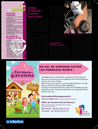 vins                                                    Fermes
                                                   et terroir
                                                                                                                                                                   viticulteurs, fleuristes et
                                                                                                                                                                   pépiniéristes, ou encore
                                                                                                                  de Garonne :                                     une production de
                                                                                                                                                                   fleurs séchées, un atelier
                                              Les marchés
                                              traditionnels
                                                                                                                  le terroir                                       de vannerie: autant de
                                                                                                                                                                   bonnes surprises loin
                                              Le lundi matin  : Duras, Miramont-de-
                                              Guyenne, Cocumont
                                                                                                                  dans la main                                     des sentiers battus.
                                                                                                                  Si au plaisir de se procurer de bons             Pour cela, il faut suivre
                                              Le mardi matin : Marmande, Casteljaloux,
                                              Sainte-Bazeille, Aiguillon                                          produits locaux, l’on veut ajouter la            les panneaux roses
                                              Le mercredi matin : Gontaud-de-Nogaret,
                                                                                                                  découverte des lieux de production,              immanquables            des
                                              Marmande, Tonneins, Castelmoron,                                                                                     «Fermes de Garonne»,
                                              Port-Sainte-Marie                                                   la rencontre avec le cultivateur, les
                                              Le jeudi matin : Eymet, Le Mas d’Agenais,                           explications de l’éleveur, la passion            ou se procurer une carte
                                              Marmande, Sainte-Bazeille, Damazan, Clairac
                                                                                                                  de l’arboriculteur, alors il ne faut pas         gourmande dans les
                                              Le vendredi matin : Seyches, La Sauvetat-                                                                            offices du tourisme ou
                                              du-Dropt, Duras, Marmande                                           hésiter à se rendre directement dans
                                              Le samedi matin : Casteljaloux, Marmande,                           les fermes qui ouvrent grand leurs               sur www.valdegaronne.
                                              Lauzun, Tonneins, Port-Sainte-Marie
                                                                                                                  portes.                                          com. Les panneaux
                                              Le dimanche matin  : Allemans-du-Dropt,                                                                              «Bienvenue à la Ferme»
                                              Eymet, Sainte-Bazeille                                              Devenus les emblèmes d’une
                                                                                                                                                                   indiquent       également Découverte des animaux de la ferme.
                                                                                                                  nouvelle agriculture de proximité,
                                              Les marchés de                                                      les producteurs sont la fierté de ce
                                                                                                                                                                   que l’exploitant dispose d’un lieu sont gourmands mais certains
                                              Producteurs de Pays                                                 jardin du Sud-Ouest qui offre au fil
                                                                                                                                                                   d’accueil et de vente direct. Alors, se distinguent par l’appellation
                                              - Les mardis  : Damazan, du 5 juillet au                                                                             guettez les panneaux !                    Producteurs de Pays labellisés par la
                                              23 août de 18h à 24h, Laparade du 5 juillet                         des saisons, la tomate bien sûr, de
                                              au 6 septembre de 18h30 à 24h                                       toutes formes et couleurs, les fraises                                                     Chambre d’Agriculture et réservés
                                              - Les mercredis : Meilhan-sur-Garonne, du                           évidemment, le pruneau le vrai, mais             Incontournable :                          aux producteurs, fermiers, éleveurs
                                              6 juillet au 31 août (sauf le 13/07) de 19h à
                                              23h, Bouglon, lieu-dit Le Clavier, du 29 juin                       aussi melons, asperges, noisettes,               la balade au marché                       et artisans locaux qui proposent
                                              au 31 août, marché bio et fermier le matin                          kiwis, pêches, pommes, escargots,                Symbole de ce terroir d’abondance, directement leurs productions et
                                              - Les jeudis  : Eymet, du 7 juillet au 1er                          blonde d’Aquitaine, pintades ou                  le marché est le lieu idéal pour s’offrir créations. La vente du producteur
                                              septembre, le matin
                                              - Les vendredis  : Lévignac-de-Guyenne,                             canards gras, anguille ou lamproies,             un panier de richesses proposées par au consommateur, s’accompagne
                                              du 8 juillet au 19 août à partir de 19h                             miel, jus de fruits ou huiles végétales:         des agriculteurs toujours soucieux souvent de dégustations, musique
                                              - Les dimanches  : Cocumont, du 26 juin                             la liste des tentations est longue, et           de la qualité de leurs produits. Alors et animations, parfois même d’une
                                              au 25 septembre le matin, à Soumensac du
                                              3 juillet au 28 août de 9h à 15h, au Temple-                        les idées de balades nombreuses.                 marché du matin, marché du soir, soirée festive au cours de laquelle
                                              sur-Lot du 3 juillet au 28 août de 9h à 12h.                        D’autant que les Fermes de                       marché bio, marché de producteurs, chacun compose et savoure son
                                                                                                                  Garonne, ce sont également des                   marché fermier, marché d’été, tous repas sur place: convivialité assurée !



05 53 20 06 86

 00°12’37’’E
range.fr                                                                                                                                            EN VAL DE GARONNE SUIVEZ
                                                                                                                                                    LES PANNEAUX ROSES !
toutes plantes
nnée

4h à 18h ;
t 14h à 19h
 emps
l au 20 juin



                                                                                                                                                     Véritable jardin du Sud-Ouest, le territoire Val de Garonne
 HIAMI »                                                                                                                                             est connu et reconnu pour la qualité de ses fruits et légumes,
 et Isabelle
                                                                                                                                                     de ses vins, de sa viande...
                                                                                                                                                     Mais, saviez-vous que l’on y trouve aussi des fleurs, du miel,
                                                                                                                                                     des jus de fruits et autres huiles végétales ?
 00°04’16’’E
 wanadoo.fr
                                                                                                                VVENTE DIR
                                                                                                                   nt e di rre c
                                                                                                                            rEe TtE
                                                                                                                              C e
 i.fr

                                                                                                                 a laafAfre RME
                                                                                                                  A laL e Fmm
                                                                                                                           E                         C’est pour vous faire découvrir toutes ces merveilles que les
                                                                                                                            rr e e
                                                                                                                             rm
 e d'aquitaine en

                                                                                                                                                     producteurs des «Fermes de Garonne» vous attendent direc-
 e
ût


le                                                                                                                                                   tement chez eux...

                                                                                                                                                     Informations/Renseignements :
 00°09’02’’E                                                                                                                                         www.vg-agglo.com (rubrique Fermes de Garonne)
 r

mai
 ars
                                                                                                                                                     Office de tourisme Val de Garonne :
 >>
                                                                                                                                                     Dépliant cartographique disponible dans les offices
                                                                                                                                                     de tourisme du territoire.
4h à 19h,

                                                                                                                                                     Marmande - tél.05 53 64 44 44.
                                                                                                                                                     Tonneins - tél. 05 53 79 22 79
 de Nogaret
                                                                                                                                                                                                                                                MP013550
                     graphisme resomums.com




 00°18’07’’E




                                                Carnet d'adresses des produits en vente à la ferme                                     2011
                                              56
                                                   sur RDV). fermé le mardi et dimanche              etven. 9h/12h - 14h/19h
                                                   juin) : tous les jours 9h/12h-      14h/19h (et   Mi-juin à ao ût : lun., merc., jeu. 14h/18h
                                                   19h (et sur RDV) - heures hiver (sept. à          et ven. 9h/12h - 14h/19h ;
     (visite possible)                             (juillet à ao ût) : tous les jours de 15h à       Octobre à avril : lun., merc., jeu. 14h/18h
     Tous les jours de                             Horaires d'ouverture :          heures été        juin à ao û t Horaires d'ouverture :
                                                   raisins, pruneaux mi-cuits >> toute l'année       pomme >> toute l'année pêches, nectarines >>
                                                   de pommes mirabelles, jus de poires, jus de       Produits vendus :         pommes et jus de
 