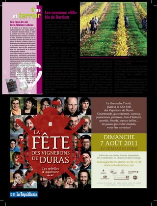 vins                                    Les nouveaux «BB»
     et terroir                                     bio de Berticot
Les Eaux-de-vie                                     Aujourd’hui coopérative de renom
de la Maison Labeau                                 partagée plus au nord avec les
Si la vallée de la Garonne n’est pas                viticulteurs girondins de Landerrouat
traditionnellement une région dédiée à              et Cazaugitat, la Cave Berticot est
la production d’alcools blancs, il existe           implantée sur un territoire de 2.250ha
là pourtant bel et bien, une adresse à
découvrir pour les amateurs d’excellence.           où exercent plus de 200 producteurs
En effet, à Meilhan-sur-Garonne, sur les            (dont la moitié du Duraquois
premières terrasses des Graves de la rive           travaillant sur quelque 1.000ha), cette
gauche du fleuve, la Maison Labeau non
seulement produit des eaux-de-vie de poires         coopérative fait rimer quantité et
et de prunes convoitées par les meilleurs           qualité.
connaisseurs, mais de plus, propose une             C’est ainsi que d’année en année,
visite très enrichissante de sa distillerie
riche de quatre alambics.                           cette Cave de Duras située au
Savoir faire familial qui perdure au fil des        lieu-dit Berticot -route de Sainte-
générations, explications passionnées               Foy-la-Grande- décroche moult
sur l’art de la transformation du fruit et la                                                 Nombreuses médailles pour les vins de la cave Berticot.
délicate maîtrise de la fermentation, pour au       récompenses aux différents concours
résultat, un nectar à la fois puissant et délicat   de la profession. Avec primées aussi      Grange aux Filles rosé 2009 (médaille   (médaille d’argent au concours de
qui s’apprécie comme un cadeau du terroir           cette année, les premières productions    d’or au concours général agricole de    Bordeaux en 2009).
que l’on a plaisir à partager entre fins palais.
La dégustation et la vente se font                  en reconversion bio amorcée par les       Paris en 2010) et Grange aux Garçons    La Cave est ouverte toute la journée
traditionnellement à la propriété du lundi          vignerons qui peuvent être fiers des      rouge 2008 (médaille d’argent à         du lundi au samedi (fermée les jours
au vendredi mais aussi sur les marchés              premiers résultats. Les nouveaux          Macon en 2010). Au dernier palmarès     fériés). Visite de la cave et dégustation
labellisés Producteurs de Pays qui se
tiennent à Meilhan-sur-Garonne, tous les            «BB» bio de Berticot ont en effet été     de la cave également le Duc de          particulière sont possibles sur
mercredis soir d’été. La visite de la distillerie   déjà distingués par les spécialistes,     Berticot rouge 2007 (médaille d’or      rendez-vous.
            se fait sur rendez-vous au              avec une médaille d’or au concours        au concours vins du Lot-et-Garonne      A noter, une grande fête Jazz et Vin
                                05.53.94.31.29.
                                  Plan: E4.         général agricole de Paris pour le «BB»    d’Agen), le Premier Frimas blanc        avec buffet spectacle est proposée le
                                                    rosé 2010 et une médaille d’argent au     Moelleux 2005 (médaille d’argent        jeudi 4 août à partir de 20h dans les
                                                    concours de Bordeaux pour le «BB»         concours des vins d’Aquitaine de        jardins de Berticot (sur réservation).
                                                    rouge 2009 !                              Bordeaux en 2007) ou encore le          Renseignements : 05.53.83.75.47 ou
                                                    Egalement à déguster, les fameuses        Sauvignon Vieilles vignes blanc 2008    sur www.berticot.com Plan: F3.




                                                                                                                                                                             MP013810




58
 