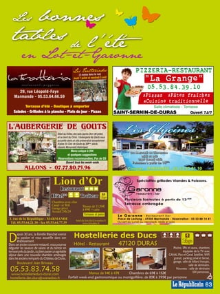 Lesbonnes
  tables de l'été
           en Lot-et-Garonne
                                                          Le s Tra tto ria des
                                                                (3 resto s dans la rue)
                                                                                                                 PIZZERIA-RESTAURANT
                                                          Jeudi 7 juille t et vendr edi 5 août
                                                                                                                        "La Grange"
                                                                                                                          05.53.84.39.10
      29, rue Léopold-Faye
    Marmande - 05.53.64.66.59                                                                                           Pizzas  Pâtes fraîches
                                                                                                                        Cuisine traditionnelle
           Terrasse d’été - Boutique à emporter                                              MP013657
                                                                                             MP007581                          Salle climatisée - Terrasse




                                                                                                                                                                              MP013812
    Salades - Grillades à la plancha - Plats du jour - Pizzas                                           SAINT-SERNIN-DE-DURAS                             Ouvert 7J/7


L'Aubergerie de GoUts
                                           Situé au milieu des bois (après 2km de piste),
                                           et au bord du Ciron, l’Aubergerie de Gouts vous
                                           accueille dans un site préservé et exceptionnel
                                           (Eglise St-Clair de Gouts du XIIIème siècle,
                                           classée Monument Historique)
                                                     Menu unique à 20€                                       Du Mercredi au Dimanche
                                                  et quelques suggestions                                          midi et soir
                                           Réservations recommandées. Pas de CB                                    (sauf Samedi midi)
                                                 Ouvert tous les week-ends                                     Formules à partir de 15€50




                                                                                                                                                                              MP013838
                                                                                                                                                                              MP007539
             Allons - 07.77.80.75.96                                                                        Coussan - MARMANDE - 05 53 93 61 10


                                       Lion d’Or
                                              Restaurant
                                      Hôtel**                    Traiteur
                                                                                                                                     à partir de 13,40€
                                      Chambres avec clim
                                      Canal+ et Wifi                Menus de 13,50e
                                      Garage privé                  à 49e + carte
                                      Accueil 24h/24
                                                                     Terrasse et patio
                                                                                             MP013837
                                                                                             MP007611




                                                                                                                                                                              MP007540
                                                                                                                                                                              MP013839



1, rue de la République - MARMANDE                           hotel.du.lion.dor@wanadoo.fr
 Tél. 05.53.64.21.30 - fax 05.53.64.77.39                           www.leliondor.fr




D                                                          Hostellerie des Ducs
       epuis 30 ans, la Famille Blanchet exerce
       sa passion et vous accueille dans son
       établissement.
Dans cet ancien couvent restauré, vous pourrez             Hôtel - Restaurant                            47120 DURAS
déguster les saveurs de saison et du terroir en                                                                                        Piscine, SPA et sauna, chambres
terrasse près du jardin, ou bien passer un agréable                                                                                             équipées de la TV avec
séjour dans une nouvelle chambre aménagée                                                                                           CANAL Plus et Canal Satellite, WiFi
dans les anciens remparts du Château de Duras.                                                                                         gratuit, parking privé et fermé,
       Boulevard Jean Brisseau                                                                                                         garage, salle de billard français,
                                                                                                                                                     salle de séminaire.
 05.53.83.74.58                                                     Menus de 14€ à 47€                       Chambres de 69€ à 152€
                                                                                                                                          Nouveau : salle de séminaire
                                                                                                                                                         100 personnes.
                                                                                                                                                                            MP007416
                                                                                                                                                                            MP013814




 www.hostellerieducs-duras.com
 hostellerie.des.ducs@wanadoo.fr                      Forfait week-end gastronomique ou montgolfière: de 85€ à 395€ par personne

                                                                                                                                                                     63
 