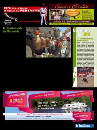 L’été sera arrosé !
     Offrez-vous                                                                                                 Epices & Chocolats
     la tenue du                      FESTAYRE                                                                                                    Maguy             • Cocktails
                                                                                                                                               vous propose           de fruits frais
                                     Personnalisation
                                      Particulier                                                                                              en terrasse :        • Thé gourmand
                                       Association - Professionnel
                                                                                                                                                                    • Café gourmand
                                      «Durante» - CASTELNAU/GUPIE
                                                                                                                                                                    • Glaces sundays
      Broderie
     Impression                      05.53.83.84.27 - 07.60.03.47.47                                           Epicerie fine - Chocolaterie - Confiserie




                                                                                                MP013821




                                                                                                                                                                                                                        MP013825
                                         Site : www.bcd-innovation.com
       Directe                          Mail : contact@bcd-innovation.com                                  8 Rue Piétonne (à côté Beis) - MARMANDE - 05.53.83.16.78

    La Tomato Fiesta
    de Marmande                                                                                                                                         événements
    C’est une grande fête du terroir qui
    attend le public les vendredi 22 et
    samedi 23 juillet en la capitale de la
                                                                                                                                                          de l’été
    Tomate. Pour l’occasion, des pro-                                                                                                                      Les courses landaises
    ducteurs, professionnels ou ama-                                                                                                                       de Casteljaloux
    teurs, des transformateurs artisans                                                                                                                    Tradition ô combien Gasconne, la course
    ou industriels et des restaurateurs et                                                                                                                 landaise est perpétuée dans cette jolie
    chefs cuisiniers offriront de multiples                                                                                                                bourgade à la porte des Landes, depuis
    découvertes autour de la fameuse                                                                                                                       plus de 50 ans par une association de
    Pomme d’Amour. L’événement sera                                                                                                                        passionnés qui propose deux galas
                                                                                                                                                           comico-taurins qui enchanteront toute la
    donc gustatif avec les moult variétés                                                                                                                  famille. Dans un grand jeu de plein-air, le
    de tomates qui seront à découvrir, des                                                                                                                 «ganadero» et son troupeau associés à sa
    concours de taille, de forme, de re-                                                                                                                   «cuadrilla» d’écarteurs et de sauteurs offrent
    cettes, et même une tarte géante. Mais                                                                                                                 un spectacle qui associe performances et
                                                                                                                                                           beauté du geste. En première partie, écarts
    la manifestation sera aussi festive                                                                                                                    et sauts font frémir le public, puis jeux et
    avec défilé de chars et confréries, mu- La tomate sous toutes ses formes sera reine de la fête des 22 et 23 juillet.                                   clowns associent frissons et humour tandis
    sique dans les rues, bodegas, marchés                                                                                                                  que musique, couleurs et esprit gascon
    de jour et de nuit, et un grand concert manège et musique de rue mais et autres productions très locales.                                              confèrent à la démonstration une ambiance
    gratuit d’Yvan Le Bolloc’h avec son aussi activités ludiques et sportives Puis lancement des concours de la                                            résolument festive. A applaudir aux arènes
                                                                                                                                                           les vendredis 22 juillet et 19 août à 21h.
    spectacle «Ma guitare s’appelle re- pour les jeunes (place Clemenceau), meilleure variété, du fruit le plus                                            Entrée 8€, 5€ pour les enfants jusqu’à
    viens». Et tout ça en centre-ville !      sur le thème de la tomate bien sûr. gros, le plus curieux, tandis que le                                     12 ans. Rens. 05.53.93.96.34. Plan : F6.
    Voici le programme:                       15h-17h: des chefs aquitains propo- concours de recettes se poursui-
    Vendredi 22 juillet: toute la journée, seront un atelier pédagogique autour vra, lui, jusqu’à 11h. A midi, remise
    animations de rues avec fanfares et de la tomate. 18h: défilé de chars en des prix des concours et dégusta-
    cirque, et de 12h à 19h, le duo pro- musique et de confréries invitées. Et tion de la tarte géante. 14h, bodega
    ducteur-restaurateur se mettra en de 19h à 2h du matin, un marché de (jusqu’au petit matin), marché es-
    quatre sur l’Esplanade de Maré pour producteurs de Pays et un concert se tival, restauration, manège, tandis
    susciter la curiosité et éveiller les pa- tiendront sur l’Esplanade de Maré.   qu’animations musicales et spec-
    pilles. Simultanément, le concours Samedi 23 juillet: la fiesta gour- tacles de cirque et danse se pour-
    de recettes sera lancé. A partir de mande continue avec, dès 8h un suivront. Puis 19h, repas avec les
    14h, place du Marché, ouverture marché fermier gastronomique et producteurs de Pays et vers 20h30,
    officielle par Les Chevaliers de la la continuité de l’exposition vente, concert vedette (place Henri Birac)
    Pomme d’Amour, REPUBLICAIN.ai 15/05/09 12:52:17 de tomates mais aussi d’Yvan Le Bolloc’h.
                AP 210x75 bodega, restau-
                                              dégustations
    ration, marché ambulant estival, des vins du Côtes du Marmandais Rens. 05.53.93.47.12




C



M



J
                                                                                                                                                                                               Crédit photo : Smavlot
                                                                                                                                                                               MP007454




M



J



J



J



N
                                Retrouvez-nous                     sur www.tourisme-lotetgaronne.com
                                                    COMITÉ DÉPARTEMENTAL DU TOURISME
         271, RUE DE PÉCHABOUT - BP 30158 - 47005 AGEN CEDEX - TÉL : 05 53 66 14 14 - FAX : 05 53 66 08 01 - E-MAIL : cdt47@tourisme-lotetgaronne.com
                                                                                                                                                                                                                        MP013654




                                                                                                                                                                                                              7
 