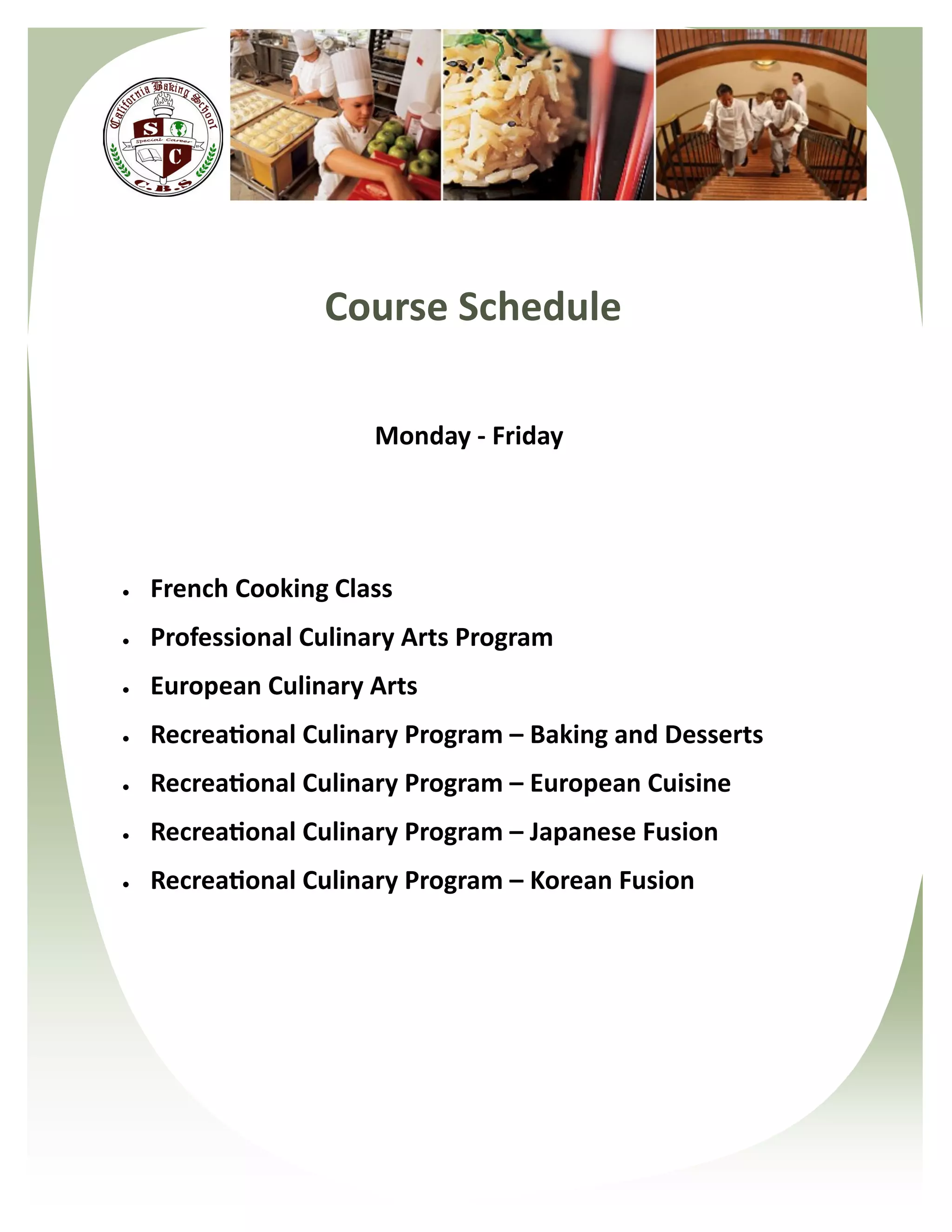 Course Schedule

                      Monday - Friday




   French Cooking Class
   Professional Culinary Arts Program
   European Culinary Arts
   Recreational Culinary Program – Baking and Desserts
   Recreational Culinary Program – European Cuisine
   Recreational Culinary Program – Japanese Fusion
   Recreational Culinary Program – Korean Fusion
 