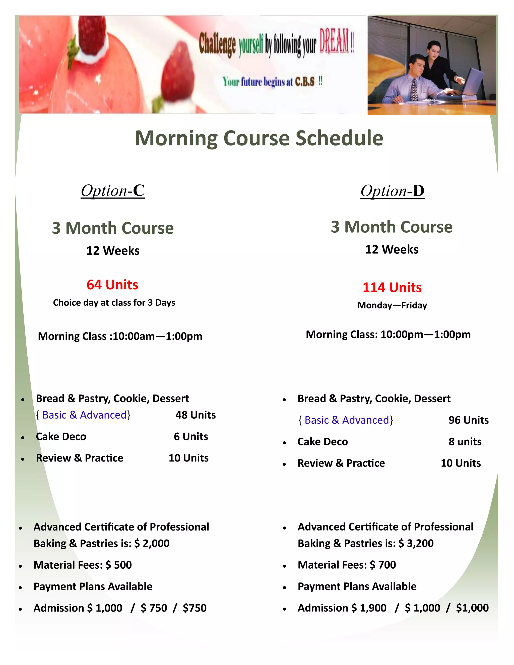 Morning Course Schedule

              Option-C                                         Option-D

       3 Month Course                                    3 Month Course
                12 Weeks                                        12 Weeks

                64 Units                                        114 Units
        Choice day at class for 3 Days                         Monday—Friday


    Morning Class :10:00am—1:00pm                   Morning Class: 10:00pm—1:00pm




   Bread & Pastry, Cookie, Dessert               Bread & Pastry, Cookie, Dessert
    { Basic & Advanced}         48 Units           { Basic & Advanced}           96 Units
   Cake Deco                        6 Units      Cake Deco                     8 units
   Review & Practice               10 Units      Review & Practice            10 Units




   Advanced Certificate of Professional          Advanced Certificate of Professional
    Baking & Pastries is: $ 2,000                  Baking & Pastries is: $ 3,200
   Material Fees: $ 500                          Material Fees: $ 700
   Payment Plans Available                       Payment Plans Available
   Admission $ 1,000 / $ 750 / $750              Admission $ 1,900 / $ 1,000 / $1,000
 
