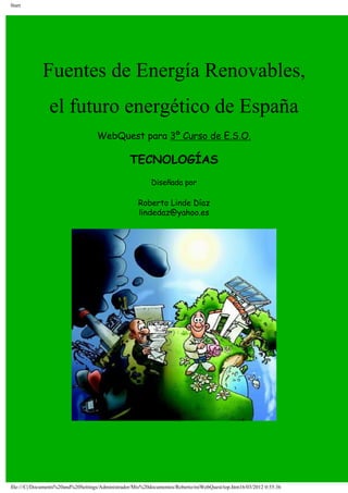 Start
Fuentes de Energía Renovables,
el futuro energético de España
WebQuest para 3º Curso de E.S.O.
TECNOLOGÍAS
Diseñada por
Roberto Linde Díaz
lindedaz@yahoo.es
file:///C|/Documents%20and%20Settings/Administrador/Mis%20documentos/Roberto/miWebQuest/top.htm16/03/2012 0:55:36
 
