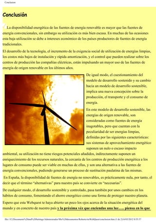 Conclusion
Conclusión
La disponibilidad energética de las fuentes de energía renovable es mayor que las fuentes de
energía convencionales, sin embargo su utilización es más bien escasa. En muchas de las ocasiones
esta baja utilización se debe a intereses económico de los países productores de fuentes de energía
tradicionales.
El desarrollo de la tecnología, el incremento de la exigencia social de utilización de energías limpias,
los costos más bajos de instalación y rápida amortización, y el control que pueden realizar sobre los
centros de producción las compañías eléctricas, están impulsando un mayor uso de las fuentes de
energía de origen renovable en los últimos años.
De igual modo, el cuestionamiento del
modelo de desarrollo sostenido y su cambio
hacia un modelo de desarrollo sostenible,
implica una nueva concepción sobre la
producción, el transporte y el consumo de
energía.
En este modelo de desarrollo sostenible, las
energías de origen renovable, son
consideradas como fuentes de energía
inagotables, pero que cuentan con la
peculiaridad de ser energías limpias,
definidas por las siguientes características:
sus sistemas de aprovechamiento energético
suponen un nulo o escaso impacto
ambiental, su utilización no tiene riesgos potenciales añadidos, indirectamente suponen un
enriquecimiento de los recursos naturales, la cercanía de los centros de producción energética a los
lugares de consumo puede ser viable en muchas de ellas, y son una alternativa a las fuentes de
energía convencionales, pudiendo generarse un proceso de sustitución paulatina de las mismas.
En España, la disponibilidad de fuentes de energía no renovables, es prácticamente nula, por tanto, el
decir que el término “alternativas” para nuestro país se convierte en “necesarias”.
De cualquier modo, el desarrollo sostenible y controlado, pasa también por unos cambios en los
hábitos de consumo, fomentando el ahorro energético como una forma de proteger nuestro planeta.
Espero que esta Webquest te haya abierto un poco los ojos acerca de la situación energética del
mundo y en concreto de nuestro país y la próxima véz que enciendas una luz….. piensa en lo que
file:///C|/Documents%20and%20Settings/Administrador/Mis%20documentos/Roberto/miWebQuest/conclusion.htm (1 de 2)16/03/2012 0:55:37
 