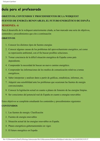 Guía para el profesor
Guía para el profesorado
OBJETIVOS, CONTENIDOS Y PROCEDIMIENTOS DE LA WEBQUEST
FUENTES DE ENERGÍA RENOVABLES, EL FUTURO ENERGÉTICO DE ESPAÑA
SESIONES.- 6
Para el desarrollo de la webquest anteriormente citada, se han marcado una serie de objetivos,
contenidos y procedimientos que cito a continuación
OBJETIVOS
1. Conocer los distintos tipos de fuentes energías
2. Conocer algunas causas de los problemas del aprovechamiento energético, así como
su repercusión ambiental, con el fin buscar posibles soluciones.
3. Tomar conciencia de la difícil situación energética de España como país
dependiente.
4. Comprender la necesidad de buscar un nuevo camino energético.
5. Comprender las informaciones de los medios de comunicación relativas a temas
energéticos.
6. Saber interpretar y analizar datos a partir de gráficas, estadísticas, informes, etc.
7. Adquirir una sensibilidad ante los problemas que ocasionan las fuentes de energía
convencionales.
8. Conocer la legislación actual en cuanto a planes de fomento de las energías limpias.
9. Ser conscientes del potencial real de España en cuanto a energías renovables
Estos objetivos se cumplirán estudiando los contenidos y procedimientos siguientes:
CONTENIDOS
1. Las fuentes de energía. Clasificación
2. Fuentes de energía renovables
3. Situación actual de las energías renovables en España.
4. Planes energéticos gubernamentales en vigor.
5. El futuro energético en España
file:///C|/Documents%20and%20Settings/Administrador/Mis%20documentos/Roberto/miWebQuest/t-index.htm (1 de 2)16/03/2012 0:55:37
 