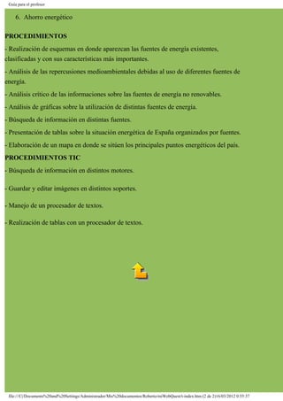 Guía para el profesor
6. Ahorro energético
PROCEDIMIENTOS
- Realización de esquemas en donde aparezcan las fuentes de energía existentes,
clasificadas y con sus características más importantes.
- Análisis de las repercusiones medioambientales debidas al uso de diferentes fuentes de
energía.
- Análisis crítico de las informaciones sobre las fuentes de energía no renovables.
- Análisis de gráficas sobre la utilización de distintas fuentes de energía.
- Búsqueda de información en distintas fuentes.
- Presentación de tablas sobre la situación energética de España organizados por fuentes.
- Elaboración de un mapa en donde se sitúen los principales puntos energéticos del país.
PROCEDIMIENTOS TIC
- Búsqueda de información en distintos motores.
- Guardar y editar imágenes en distintos soportes.
- Manejo de un procesador de textos.
- Realización de tablas con un procesador de textos.
file:///C|/Documents%20and%20Settings/Administrador/Mis%20documentos/Roberto/miWebQuest/t-index.htm (2 de 2)16/03/2012 0:55:37
 