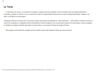 Task
La Tarea
La tarea que vais a hacer, va a consistir en investigar, en grupos de dos por ordenador, sobre los distintos tipos de energías alternativas o
renovables y elaborar un informe. Una vez conocidos los tipos de energías debéis decantaros por un tipo de energía determinado. Llegado a este
punto, os dividiréis en cuatro grupos.
Cada grupo elaborará el material que sea necesario (carteles, presentación de diapositivas, videos domésticos…) para exponer e intentar convencer al
resto de tus compañeros y compañeras sobre la idoneidad de la fuente energética. Una vez que hayáis expuesto los cuatro grupos vuestras campañas,
se establecerá un debate moderado para elegir el sistema idóneo y así encontrar la fuente de energía del futuro.
Para preparar vuestra particular campaña electoral, podréis utilizar todos aquellos medios que creáis necesarios.
file:///C|/Documents%20and%20Settings/Administrador/Mis%20documentos/Roberto/miWebQuest/task.htm (1 de 2)16/03/2012 0:55:36
 