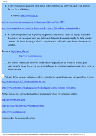 Process
5. Confeccionareis un esquema en el que se indiquen formas de ahorro energético en distintas
facetas de la vida diaria.
Recursos: http://www.idae.es/
http://www.enbuenasmanos.com/articulos/muestraSub.asp?sub=0207
http://centros6.pntic.mec.es/cea.pablo.guzman/lecciones_fisica/ahorro_energetico.htm
6. Es hora de organizarse en 4 grupos y adoptar una determinada fuente de energía renovable.
Realizareis un guión para hacer una defensa de la fuente de energía elegida. Se debe intentar
“vender “ la fuente de energía a los/as compañeros/as utilizando todos los medios que se os
ocurran.
Recursos: http://www.idae.es/
http://www.ecoportal.net/
7. Por último, se realizará un debate moderado por el profesor y un alumno o alumna para
determinar la fuente de energía más apropiada para las condiciones determinadas de la zona en
la que estamos.
Además de los recursos indicados, podreis consultar las siguientes páginas para completar el tema:
http://www.energia.inf.cu/iee-mep/renovabl.htm
http://www.gstriatum.com/energiasolar/blog/category/videos-energias-renovables/
Ambas páginas nos acercan las fuentes de energía renovables pero mediante videos.
http://es.encarta.msn.com/
http://es.wikipedia.org/wiki/Wikipedia:Portada
http://www.kalipedia.com/
Enciclopedias de uso general on-line
file:///C|/Documents%20and%20Settings/Administrador/Mis%20documentos/Roberto/miWebQuest/process.htm (2 de 3)16/03/2012 0:55:37
 