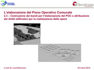 L’elaborazione del Piano Operativo Comunale
2.3 – Costruzione dei bandi per l’elaborazione del POC e attribuzione
dei diritti edificatori per la realizzazione delle opere




a cura di: Luca Biancucci                                  23 marzo 2012
 