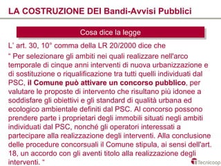 LA COSTRUZIONE DEI Bandi-Avvisi Pubblici

                       Cosa dice la legge
                       Cosa dice la legge
L’ art. 30, 10° comma della LR 20/2000 dice che
“ Per selezionare gli ambiti nei quali realizzare nell'arco
temporale di cinque anni interventi di nuova urbanizzazione e
di sostituzione o riqualificazione tra tutti quelli individuati dal
PSC, il Comune può attivare un concorso pubblico, per
                                                   pubblico
valutare le proposte di intervento che risultano più idonee a
soddisfare gli obiettivi e gli standard di qualità urbana ed
ecologico ambientale definiti dal PSC. Al concorso possono
prendere parte i proprietari degli immobili situati negli ambiti
individuati dal PSC, nonché gli operatori interessati a
partecipare alla realizzazione degli interventi. Alla conclusione
delle procedure concorsuali il Comune stipula, ai sensi dell'art.
18, un accordo con gli aventi titolo alla realizzazione degli
interventi. “
 