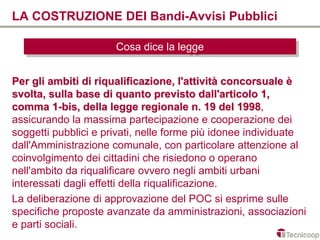 LA COSTRUZIONE DEI Bandi-Avvisi Pubblici

                      Cosa dice la legge
                      Cosa dice la legge

Per gli ambiti di riqualificazione, l'attività concorsuale è
svolta, sulla base di quanto previsto dall'articolo 1,
comma 1-bis, della legge regionale n. 19 del 1998, 1998
assicurando la massima partecipazione e cooperazione dei
soggetti pubblici e privati, nelle forme più idonee individuate
dall'Amministrazione comunale, con particolare attenzione al
coinvolgimento dei cittadini che risiedono o operano
nell'ambito da riqualificare ovvero negli ambiti urbani
interessati dagli effetti della riqualificazione.
La deliberazione di approvazione del POC si esprime sulle
specifiche proposte avanzate da amministrazioni, associazioni
e parti sociali.
 