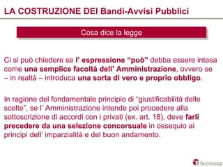 LA COSTRUZIONE DEI Bandi-Avvisi Pubblici

                         Cosa dice la legge
                         Cosa dice la legge


Ci si può chiedere se l’ espressione “può” debba essere intesa
come una semplice facoltà dell’ Amministrazione, ovvero se
                                   Amministrazione
– in realtà – introduca una sorta di vero e proprio obbligo.
                                                    obbligo

In ragione del fondamentale principio di “giustificabilità delle
scelte”, se l’ Amministrazione intende poi procedere alla
sottoscrizione di accordi con i privati (ex. art. 18), deve farli
precedere da una selezione concorsuale in ossequio ai
principi dell’ imparzialità e del buon andamento.
 