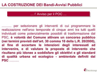 LA COSTRUZIONE DEI Bandi-Avvisi Pubblici

                   … l’l’Avviso per ililPOC …
                   … Avviso per POC …


……… per selezionare gli interventi di cui programmare la
realizzazione nell'arco temporale di cinque anni tra tutti quelli
individuati come potenzialmente possibili di trasformazione dal
PSC, è volontà del Comune attivare un concorso pubblico
(nei termini previsti dall’art. 30 comma 10 della L.R. 20/2000),
al fine di accertare le intenzioni degli interessati ad
intervenire, e di valutare le proposte di intervento che
risultano più idonee a soddisfare gli obiettivi e gli standard
di qualità urbana ed ecologico - ambientale definiti dal
PSC ………
 