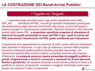 LA COSTRUZIONE DEI Bandi-Avvisi Pubblici

                         … l’l’Oggetto ed iiSoggetti …
                         … Oggetto ed Soggetti …
…… I proprietari degli immobili inclusi negli ambiti classificati come ANS….,
ASP_AN……, individuati dal PSC, nonché gli operatori interessati a partecipare
alla realizzazione degli interventi ammissibili negli stessi, ovvero interessati a
proporre progetti di valorizzazione ambientale, dotazioni territoriali e altri interventi
previsti dallo stesso PSC, a presentare specifiche proposte di attuazione di
interventi fra quelli ammissibili ai sensi del PSC e per i quali le norme del
PSC prescrivano l’inserimento nel POC quale condizione per l’attuazione.attuazione

Il proponente può rappresentare la proprietà, di tutta o parte dell’area interessata
dalla proposta di attuazione. In ogni caso gli elaborati a corredo della proposta
dovranno evidenziare graficamente le diverse proprietà interessate, con
indicazione esplicita delle porzioni relative a proprietà estranee alla proposta
d’intervento. Le proposte possono essere presentate da soggetti pubblici e
privati, singolarmente o riuniti in consorzio o associati fra di loro (persone
fisiche o giuridiche). Gli operatori associati o riuniti devono indicare il nome e le
qualifiche di ciascun componente, compreso il soggetto individuato come capo-
gruppo che assume il ruolo di proponente. ……
 