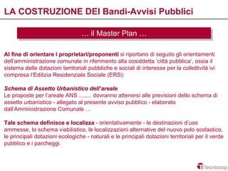 LA COSTRUZIONE DEI Bandi-Avvisi Pubblici

                                  … ililMaster Plan …
                                  … Master Plan …

Al fine di orientare i proprietari/proponenti si riportano di seguito gli orientamenti
dell’amministrazione comunale in riferimento alla cosiddetta ‘città pubblica’, ossia il
sistema delle dotazioni territoriali pubbliche e sociali di interesse per la collettività ivi
compresa l’Edilizia Residenziale Sociale (ERS):

Schema di Assetto Urbanistico dell’areale
Le proposte per l’areale ANS ........ dovranno attenersi alle previsioni dello schema di
assetto urbanistico - allegato al presente avviso pubblico - elaborato
dall’Amministrazione Comunale …

Tale schema definisce e localizza - orientativamente - le destinazioni d’uso
ammesse, lo schema viabilistico, le localizzazioni alternative del nuovo polo scolastico,
le principali dotazioni ecologiche - naturali e le principali dotazioni territoriali per il verde
pubblico e i parcheggi.
 