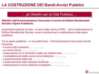 LA COSTRUZIONE DEI Bandi-Avvisi Pubblici

                  … gli Obiettivi per la Città Pubblica …
                  … gli Obiettivi per la Città Pubblica …
Obiettivi dell’Amministrazione Comunale in termini di Edilizia Residenziale
Sociale e Opere Pubbliche:

Acquisizione gratuita di aree - ai sensi delle norme di PSC - per la realizzazione di
Edilizia Residenziale Sociale, ovvero contributi per la realizzazione delle opere
pubbliche.

Tra le opere pubbliche – in via preliminare – l’Amministrazione Comunale intende
finanziare:
- il nuovo polo scolastico …………….;
- un centro diurno ……………..;
- l’acquisizione di un immobile e delle sue relative aree …………….;
- il completamento della nuova circonvallazione ………….;
- il potenziamento della rete ………….;
- il potenziamento delle dotazioni territoriali ……………;
- realizzazione di nuove dotazioni ecologiche, ………………...
 