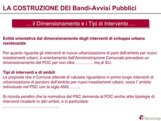 LA COSTRUZIONE DEI Bandi-Avvisi Pubblici

             … ililDimensionamento e iiTipi di Intervento …
             … Dimensionamento e Tipi di Intervento …

Entità orientativa dal dimensionamento degli interventi di sviluppo urbano
residenziale

Per quanto riguarda gli interventi di nuova urbanizzazione di parti dell’ambito per nuovi
insediamenti urbani, è orientamento dell’Amministrazione Comunale prevedere un
dimensionamento del POC per non oltre …………. mq di SU.

Tipi di interventi e di ambiti
Le proposte che il Comune attende di valutare riguardano in primo luogo interventi di
urbanizzazione di porzioni dell’ambito per nuovi insediamenti urbani, ossia l’ ambito
individuato nel PSC con la sigla ANS. …….

Si ricorda peraltro che la normativa del PSC demanda al POC anche altre tipologie di
interventi ricadenti in altri ambiti, e in particolare:
……………………………………
 