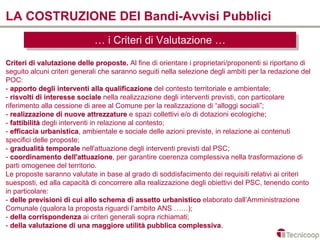 LA COSTRUZIONE DEI Bandi-Avvisi Pubblici
                             … iiCriteri di Valutazione …
                             … Criteri di Valutazione …
Criteri di valutazione delle proposte. Al fine di orientare i proprietari/proponenti si riportano di
seguito alcuni criteri generali che saranno seguiti nella selezione degli ambiti per la redazione del
POC:
- apporto degli interventi alla qualificazione del contesto territoriale e ambientale;
- risvolti di interesse sociale nella realizzazione degli interventi previsti, con particolare
riferimento alla cessione di aree al Comune per la realizzazione di “alloggi sociali”;
- realizzazione di nuove attrezzature e spazi collettivi e/o di dotazioni ecologiche;
- fattibilità degli interventi in relazione al contesto;
- efficacia urbanistica, ambientale e sociale delle azioni previste, in relazione ai contenuti
             urbanistica
specifici delle proposte;
- gradualità temporale nell'attuazione degli interventi previsti dal PSC;
- coordinamento dell'attuazione, per garantire coerenza complessiva nella trasformazione di
                      dell'attuazione
parti omogenee del territorio.
Le proposte saranno valutate in base al grado di soddisfacimento dei requisiti relativi ai criteri
suesposti, ed alla capacità di concorrere alla realizzazione degli obiettivi del PSC, tenendo conto
in particolare:
- delle previsioni di cui allo schema di assetto urbanistico elaborato dall’Amministrazione
Comunale (qualora la proposta riguardi l’ambito ANS ……);
- della corrispondenza ai criteri generali sopra richiamati;
- della valutazione di una maggiore utilità pubblica complessiva.
                                                          complessiva
 