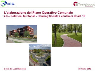 L’elaborazione del Piano Operativo Comunale
2.3 – Dotazioni territoriali - Housing Sociale e contenuti ex art. 18




a cura di: Luca Biancucci                                      23 marzo 2012
 