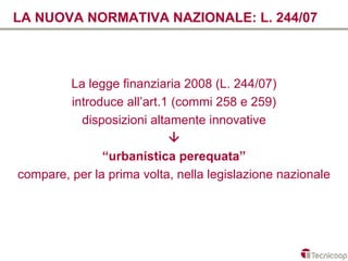 LA NUOVA NORMATIVA NAZIONALE: L. 244/07



        La legge finanziaria 2008 (L. 244/07)
         introduce all’art.1 (commi 258 e 259)
           disposizioni altamente innovative
                            
               “urbanistica perequata”
compare, per la prima volta, nella legislazione nazionale
 