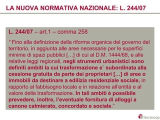 LA NUOVA NORMATIVA NAZIONALE: L. 244/07


L. 244/07 – art.1 – comma 258
“ Fino alla definizione della riforma organica del governo del
territorio, in aggiunta alle aree necessarie per le superfici
minime di spazi pubblici […] di cui al D.M. 1444/68, e alle
relative leggi regionali, negli strumenti urbanistici sono
definiti ambiti la cui trasformazione e` subordinata alla
cessione gratuita da parte dei proprietari […] di aree o
immobili da destinare a edilizia residenziale sociale, in
rapporto al fabbisogno locale e in relazione all’entità e al
valore della trasformazione. In tali ambiti è possibile
prevedere, inoltre, l’eventuale fornitura di alloggi a
canone calmierato, concordato e sociale.”
 