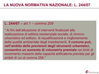 LA NUOVA NORMATIVA NAZIONALE: L. 244/07



L. 244/07 – art.1 – comma 259
“ Ai fini dell’attuazione di interventi finalizzati alla
realizzazione di edilizia residenziale sociale, di rinnovo
urbanistico ed edilizio, di riqualificazione e miglioramento
della qualità ambientale degli insediamenti, il comune può,
nell’ambito delle previsioni degli strumenti urbanistici,
consentire un aumento di volumetria premiale nei limiti di
incremento massimi della capacità edificatoria prevista per gli
ambiti di cui al comma 258.”
 