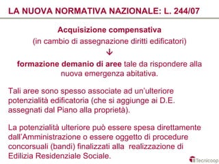LA NUOVA NORMATIVA NAZIONALE: L. 244/07

             Acquisizione compensativa
      (in cambio di assegnazione diritti edificatori)
                          
  formazione demanio di aree tale da rispondere alla
              nuova emergenza abitativa.

Tali aree sono spesso associate ad un’ulteriore
potenzialità edificatoria (che si aggiunge ai D.E.
assegnati dal Piano alla proprietà).

La potenzialità ulteriore può essere spesa direttamente
dall’Amministrazione o essere oggetto di procedure
concorsuali (bandi) finalizzati alla realizzazione di
Edilizia Residenziale Sociale.
 