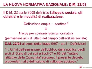 LA NUOVA NORMATIVA NAZIONALE: D.M. 22/08

Il D.M. 22 aprile 2008 definisce l’alloggio sociale, gli
obiettivi e le modalità di realizzazione.

             Definizione ampia….confusa?
                             
          Nasce per colmare lacuna normativa
 (permettere aiuti di Stato nel campo dell’edilizia sociale)
 D.M. 22/08 ai sensi della legge 9/07 - art.1 - Definizioni
 “1. Ai fini dell'esenzione dall'obbligo della notifica degli
 aiuti di Stato di cui agli articoli 87 e 88 del Trattato
 istitutivo della Comunita' europea, il presente decreto
 provvede[..] alla definizione di «alloggio sociale».”
 