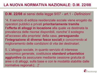 LA NUOVA NORMATIVA NAZIONALE: D.M. 22/08

D.M. 22/08 ai sensi della legge 9/07 - art.1 - Definizioni
“4. Il servizio di edilizia residenziale sociale viene erogato da
operatori pubblici e privati prioritariamente tramite
l'offerta di alloggi in locazione alla quale va destinata la
prevalenza delle risorse disponibili, nonche' il sostegno
all'accesso alla proprieta’ della casa, perseguendo
l'integrazione di diverse fasce sociali e concorrendo al
miglioramento delle condizioni di vita dei destinatari.
5. L'alloggio sociale, in quanto servizio di interesse
economico generale, costituisce standard urbanistico
aggiuntivo da assicurare mediante cessione gratuita di
aree o di alloggi, sulla base e con le modalità stabilite dalle
normative regionali.[…]”
 