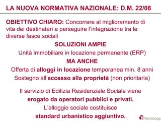 LA NUOVA NORMATIVA NAZIONALE: D.M. 22/08

OBIETTIVO CHIARO: Concorrere al miglioramento di
vita dei destinatari e perseguire l’integrazione tra le
diverse fasce sociali
                     SOLUZIONI AMPIE
      Unità immobiliare in locazione permanente (ERP)
                         MA ANCHE
  Offerta di alloggi in locazione temporanea min. 8 anni
    Sostegno all’accesso alla proprietà (non prioritaria)

     Il servizio di Edilizia Residenziale Sociale viene
         erogato da operatori pubblici e privati.
                L’alloggio sociale costituisce
            standard urbanistico aggiuntivo.
 