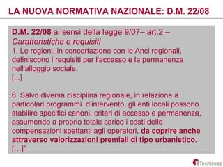 LA NUOVA NORMATIVA NAZIONALE: D.M. 22/08

D.M. 22/08 ai sensi della legge 9/07– art.2 –
Caratteristiche e requisiti
1. Le regioni, in concertazione con le Anci regionali,
definiscono i requisiti per l'accesso e la permanenza
nell'alloggio sociale.
[...]

6. Salvo diversa disciplina regionale, in relazione a
particolari programmi d'intervento, gli enti locali possono
stabilire specifici canoni, criteri di accesso e permanenza,
assumendo a proprio totale carico i costi delle
compensazioni spettanti agli operatori, da coprire anche
attraverso valorizzazioni premiali di tipo urbanistico.
[…]”
 