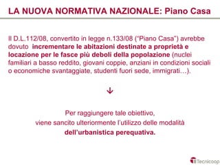 LA NUOVA NORMATIVA NAZIONALE: Piano Casa


Il D.L.112/08, convertito in legge n.133/08 (“Piano Casa”) avrebbe
dovuto incrementare le abitazioni destinate a proprietà e
locazione per le fasce più deboli della popolazione (nuclei
familiari a basso reddito, giovani coppie, anziani in condizioni sociali
o economiche svantaggiate, studenti fuori sede, immigrati…).


                                  

                  Per raggiungere tale obiettivo,
         viene sancito ulteriormente l’utilizzo delle modalità
                  dell’urbanistica perequativa.
 