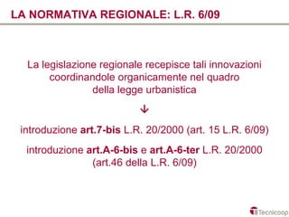 LA NORMATIVA REGIONALE: L.R. 6/09



  La legislazione regionale recepisce tali innovazioni
       coordinandole organicamente nel quadro
                della legge urbanistica
                           
 introduzione art.7-bis L.R. 20/2000 (art. 15 L.R. 6/09)
  introduzione art.A-6-bis e art.A-6-ter L.R. 20/2000
                (art.46 della L.R. 6/09)
 