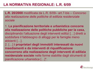 LA NORMATIVA REGIONALE: L.R. 6/09

L.R. 20/2000 modificata da L.R. 6/09– art.7-bis – Concorso
alla realizzazione delle politiche di edilizia residenziale
sociale
1. La pianificazione territoriale e urbanistica concorre
alla realizzazione delle politiche pubbliche per la casa,
disciplinando l’attuazione degli interventi edilizi […] diretti a
soddisfare il fabbisogno di alloggi per le famiglie meno
abbienti […].
2. […] i proprietari degli immobili interessati da nuovi
insediamenti e da interventi di riqualificazione
concorrono alla realizzazione degli interventi di edilizia
residenziale sociale nelle forme stabilite dagli strumenti di
pianificazione urbanistica […]".
 