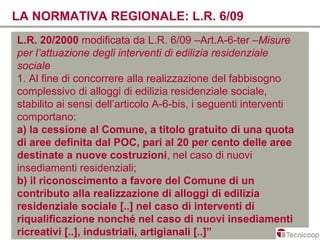 LA NORMATIVA REGIONALE: L.R. 6/09
L.R. 20/2000 modificata da L.R. 6/09 –Art.A-6-ter –Misure
per l’attuazione degli interventi di edilizia residenziale
sociale
1. Al fine di concorrere alla realizzazione del fabbisogno
complessivo di alloggi di edilizia residenziale sociale,
stabilito ai sensi dell’articolo A-6-bis, i seguenti interventi
comportano:
a) la cessione al Comune, a titolo gratuito di una quota
di aree definita dal POC, pari al 20 per cento delle aree
destinate a nuove costruzioni, nel caso di nuovi
insediamenti residenziali;
b) il riconoscimento a favore del Comune di un
contributo alla realizzazione di alloggi di edilizia
residenziale sociale [..] nel caso di interventi di
riqualificazione nonché nel caso di nuovi insediamenti
ricreativi [..], industriali, artigianali [..]”
 