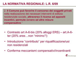 LA NORMATIVA REGIONALE: L.R. 6/09

2. Il Comune può favorire il concorso dei soggetti privati
nella realizzazione dei necessari interventi di edilizia
residenziale sociale, attraverso il ricorso ad appositi
incentivi, permute ovvero ad altre misure
compensative.”


• Contrasto art A-6-bis (20% alloggi ERS) – art.A-6-
  ter (20% aree…non “minimo”!)
• Introduzione “contributo” per riqualificazione/usi
  non residenziali
• Conferma meccanismi compensativi/incentivanti
 
