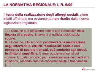 LA NORMATIVA REGIONALE: L.R. 6/09

Il tema della realizzazione degli alloggi sociali, viene
infatti affrontato ma ovviamente non risolto dalla nuova
legislazione regionale.

7. Il Comune può realizzare, anche con la modalità della
finanza di progetto, interventi di edilizia residenziale
sociale.
8. Il Comune, allo scopo di promuovere la realizzazione
degli interventi di edilizia residenziale sociale con il
concorso di operatori privati, può conferire agli stessi,
in diritto di superficie, le aree acquisite ai sensi del
comma 1, quale concorso per la realizzazione dei medesimi
interventi, secondo criteri di concorrenzialità e trasparenza
[....]”
 