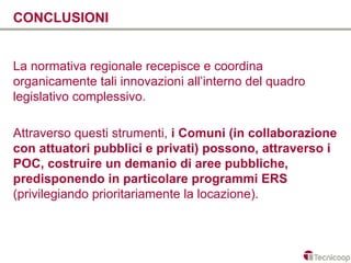 CONCLUSIONI


La normativa regionale recepisce e coordina
organicamente tali innovazioni all’interno del quadro
legislativo complessivo.

Attraverso questi strumenti, i Comuni (in collaborazione
con attuatori pubblici e privati) possono, attraverso i
POC, costruire un demanio di aree pubbliche,
predisponendo in particolare programmi ERS
(privilegiando prioritariamente la locazione).
 