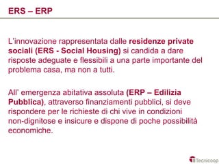ERS – ERP


L’innovazione rappresentata dalle residenze private
sociali (ERS - Social Housing) si candida a dare
risposte adeguate e flessibili a una parte importante del
problema casa, ma non a tutti.

All’ emergenza abitativa assoluta (ERP – Edilizia
Pubblica), attraverso finanziamenti pubblici, si deve
rispondere per le richieste di chi vive in condizioni
non-dignitose e insicure e dispone di poche possibilità
economiche.
 