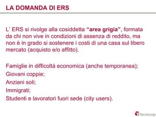 LA DOMANDA DI ERS


L’ ERS si rivolge alla cosiddetta “area grigia”, formata
da chi non vive in condizioni di assenza di reddito, ma
non è in grado si sostenere i costi di una casa sul libero
mercato (acquisto e/o affitto).

Famiglie in difficoltà economica (anche temporanea);
Giovani coppie;
Anziani soli;
Immigrati;
Studenti e lavoratori fuori sede (city users).
 