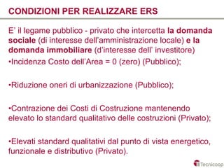 CONDIZIONI PER REALIZZARE ERS

E’ il legame pubblico - privato che intercetta la domanda
sociale (di interesse dell’amministrazione locale) e la
domanda immobiliare (d’interesse dell’ investitore)
•Incidenza Costo dell’Area = 0 (zero) (Pubblico);

•Riduzione oneri di urbanizzazione (Pubblico);

•Contrazione dei Costi di Costruzione mantenendo
elevato lo standard qualitativo delle costruzioni (Privato);

•Elevati standard qualitativi dal punto di vista energetico,
funzionale e distributivo (Privato).
 