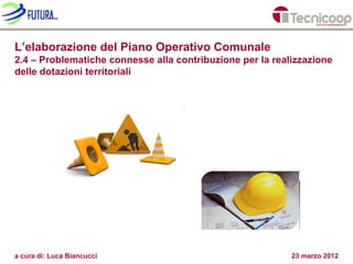 L’elaborazione del Piano Operativo Comunale
2.4 – Problematiche connesse alla contribuzione per la realizzazione
delle dotazioni territoriali




a cura di: Luca Biancucci                                  23 marzo 2012
 